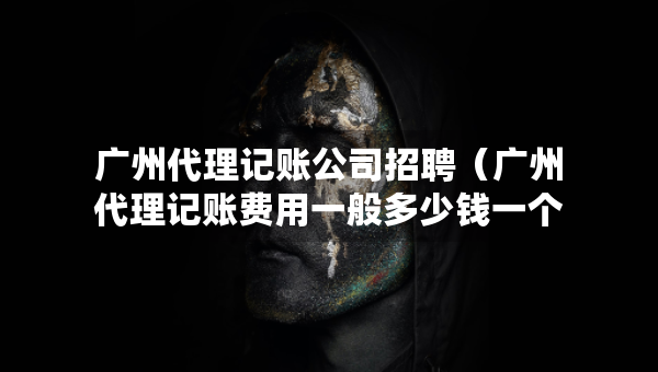 广州代理记账公司招聘（广州代理记账费用一般多少钱一个月）