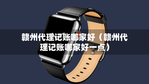 赣州代理记账哪家好（赣州代理记账哪家好一点）