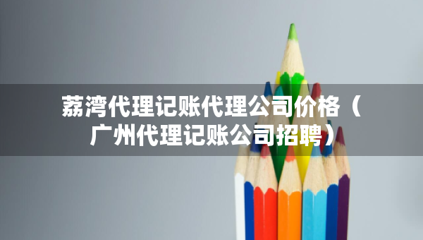 荔湾代理记账代理公司价格（广州代理记账公司招聘）