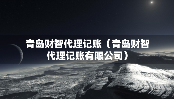 青岛财智代理记账（青岛财智代理记账有限公司）