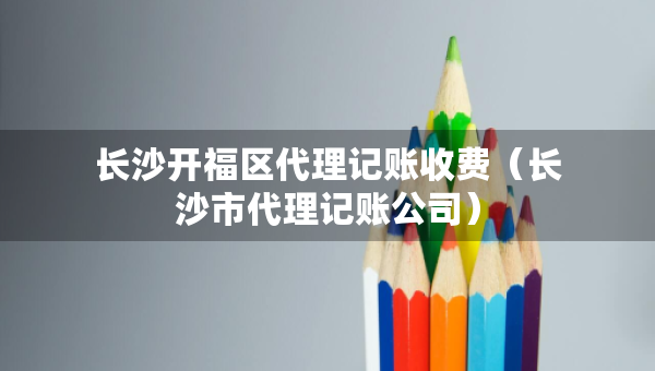 长沙开福区代理记账收费（长沙市代理记账公司）