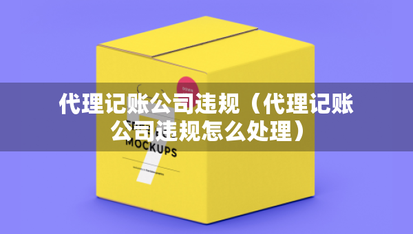 代理记账公司违规（代理记账公司违规怎么处理）