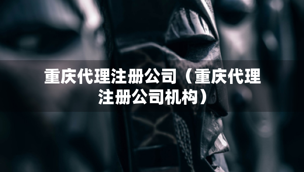 重庆代理注册公司（重庆代理注册公司机构）