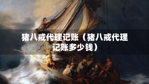 猪八戒代理记账（猪八戒代理记账多少钱）
