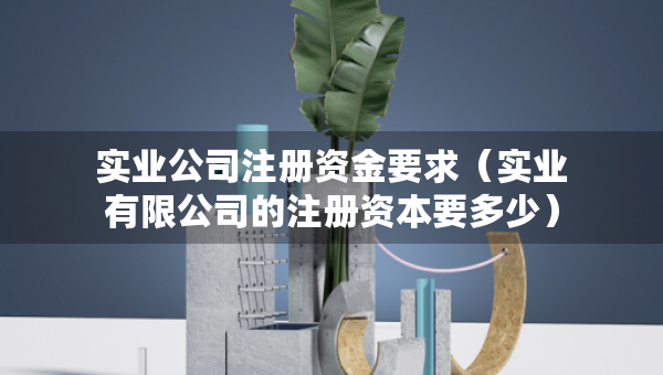 实业公司注册资金要求（实业有限公司的注册资本要多少）