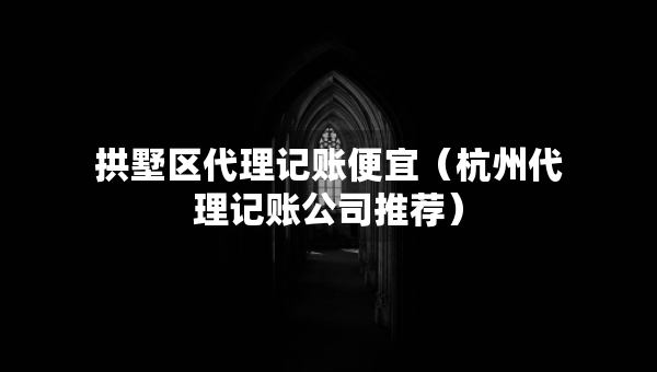 拱墅区代理记账便宜（杭州代理记账公司推荐）