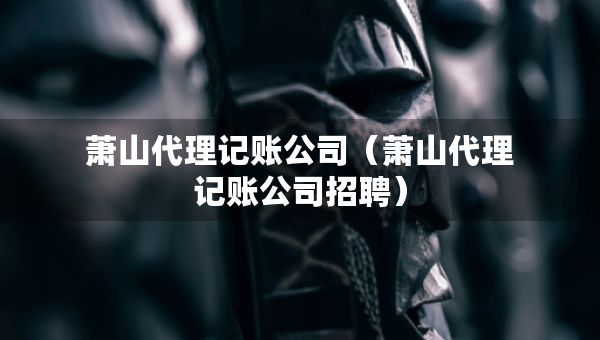 萧山代理记账公司（萧山代理记账公司招聘）
