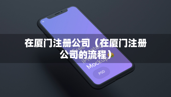 在厦门注册公司（在厦门注册公司的流程）