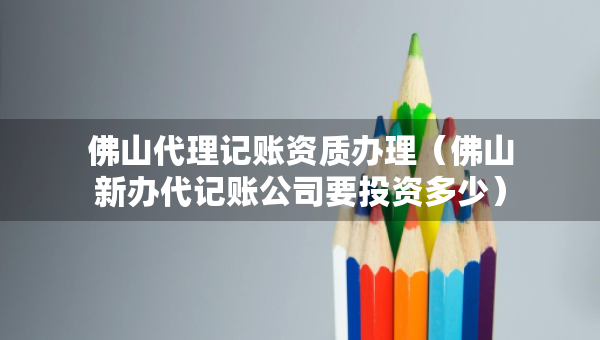 佛山代理记账资质办理（佛山新办代记账公司要投资多少）