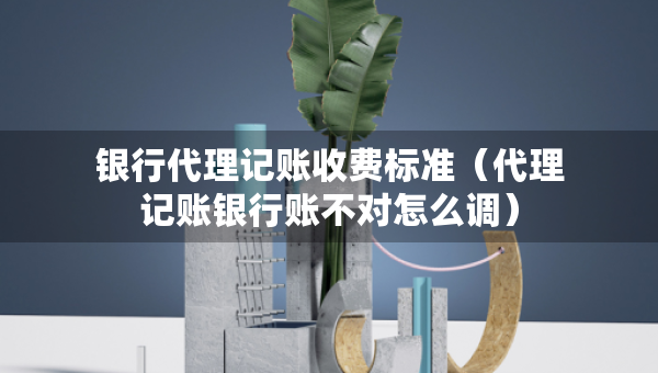 银行代理记账收费标准（代理记账银行账不对怎么调）