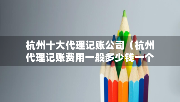 杭州十大代理记账公司（杭州代理记账费用一般多少钱一个月）