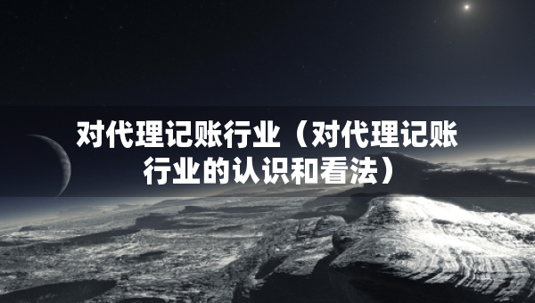 对代理记账行业（对代理记账行业的认识和看法）