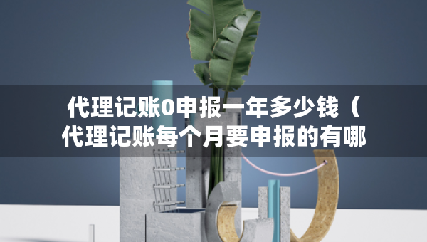 代理记账0申报一年多少钱（代理记账每个月要申报的有哪些?）