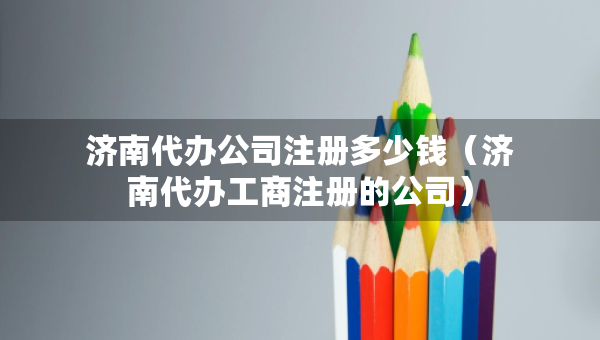 济南代办公司注册多少钱（济南代办工商注册的公司）