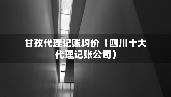 甘孜代理记账均价（四川十大代理记账公司）