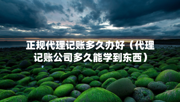 正规代理记账多久办好（代理记账公司多久能学到东西）