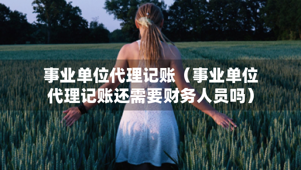 事业单位代理记账（事业单位代理记账还需要财务人员吗）