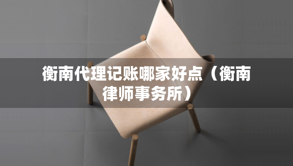 衡南代理记账哪家好点（衡南律师事务所）