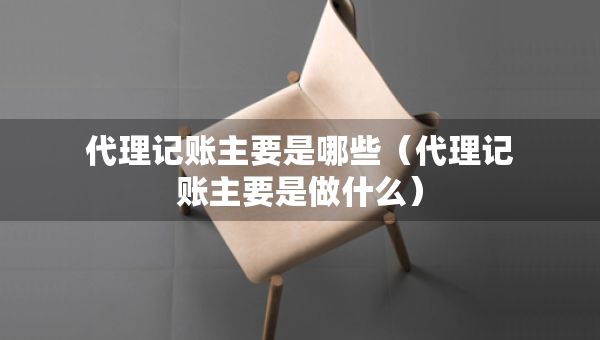 代理记账主要是哪些（代理记账主要是做什么）