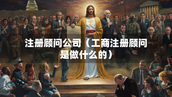 注册顾问公司（工商注册顾问是做什么的）