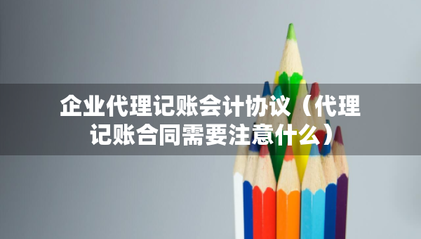 企业代理记账会计协议（代理记账合同需要注意什么）