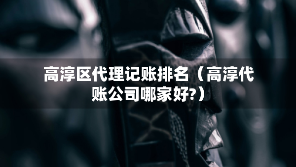 高淳区代理记账排名（高淳代账公司哪家好?）