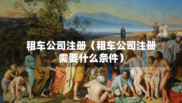 租车公司注册（租车公司注册需要什么条件）