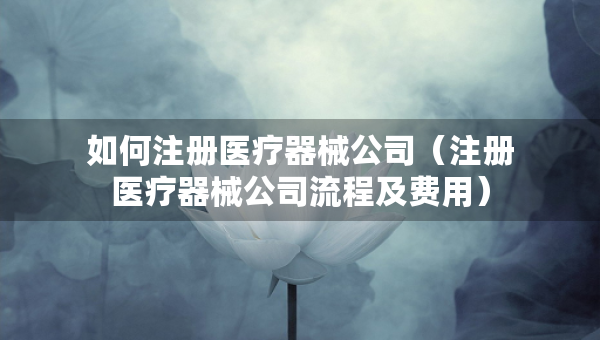 如何注册医疗器械公司（注册医疗器械公司流程及费用）