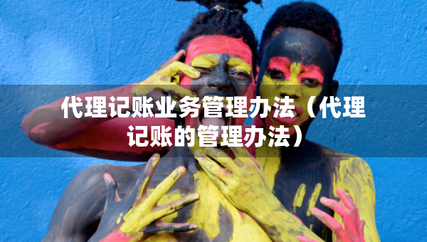 代理记账业务管理办法（代理记账的管理办法）