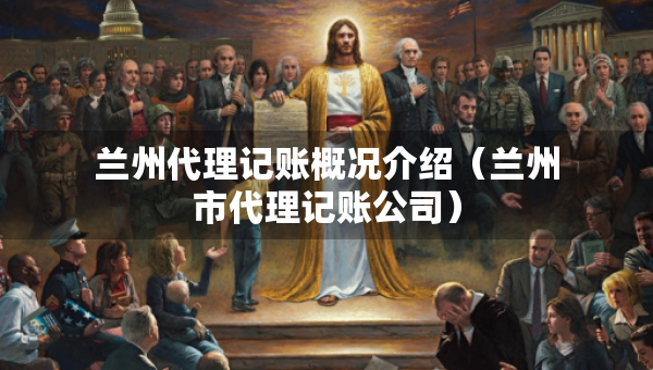 兰州代理记账概况介绍（兰州市代理记账公司）