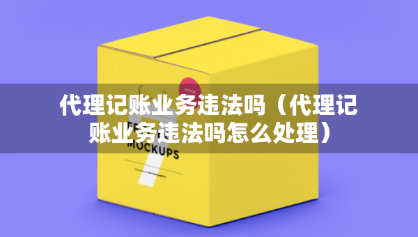 代理记账业务违法吗（代理记账业务违法吗怎么处理）