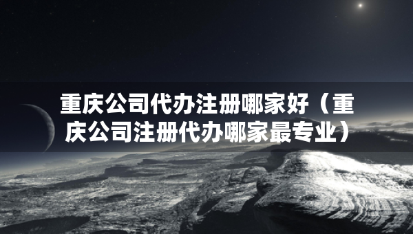 重庆公司代办注册哪家好（重庆公司注册代办哪家最专业）