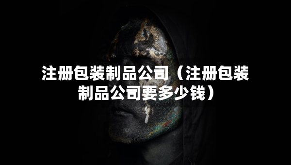 注册包装制品公司（注册包装制品公司要多少钱）