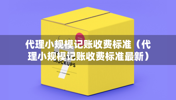 代理小规模记账收费标准（代理小规模记账收费标准最新）