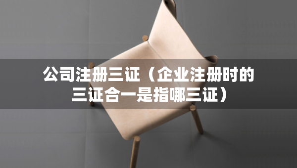 公司注册三证（企业注册时的三证合一是指哪三证）