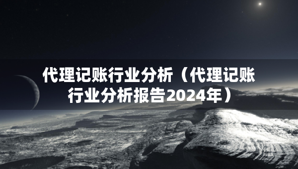 代理记账行业分析（代理记账行业分析报告2024年）