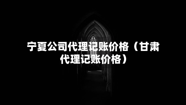 宁夏公司代理记账价格（甘肃代理记账价格）