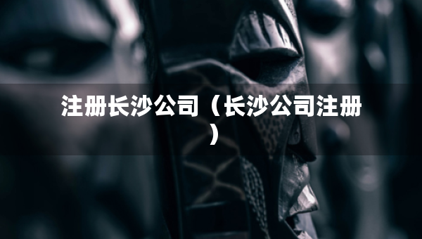 注册长沙公司(长沙公司注册) 注册长沙公司(长沙公司注册)