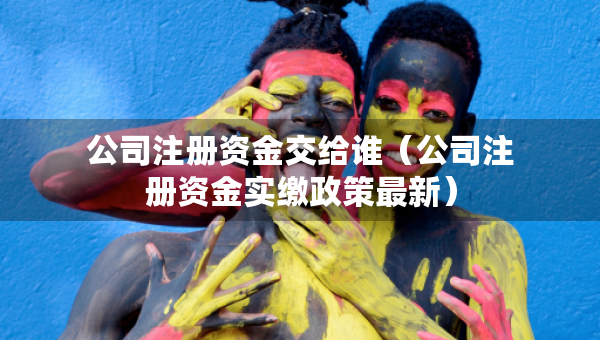 公司注册资金交给谁（公司注册资金实缴政策最新）