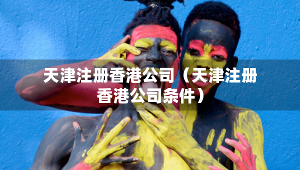 天津注册香港公司（天津注册香港公司条件）