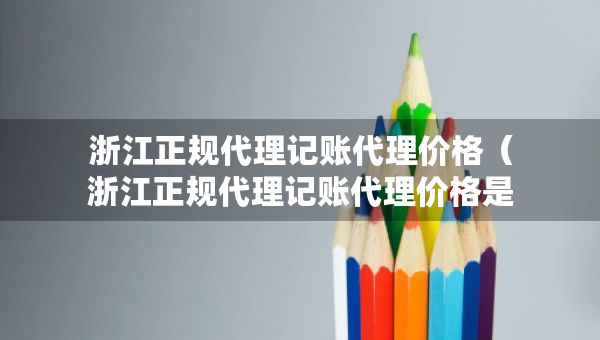 浙江正规代理记账代理价格(浙江正规代理记账代理价格是多少) 浙江正规代理记账代理价格(浙江正规代理记账代理价格是多少)