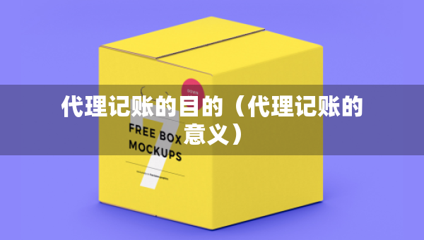 代理记账的目的（代理记账的意义）