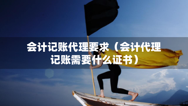 会计记账代理要求（会计代理记账需要什么证书）