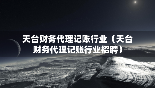 天台财务代理记账行业（天台财务代理记账行业招聘）