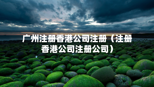 广州注册香港公司注册（注册香港公司注册公司）