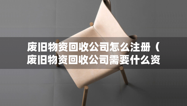 废旧物资回收公司怎么注册（废旧物资回收公司需要什么资质）