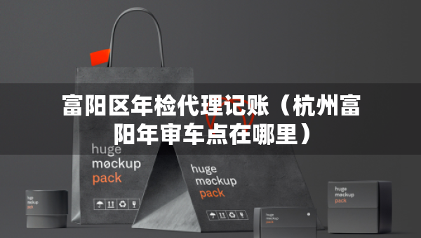 富阳区年检代理记账(杭州富阳年审车点在哪里) 富阳区年检代理记账(杭州富阳年审车点在哪里)
