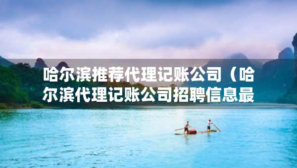 哈尔滨推荐代理记账公司（哈尔滨代理记账公司招聘信息最新）