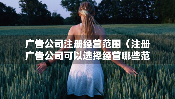 广告公司注册经营范围（注册广告公司可以选择经营哪些范围）