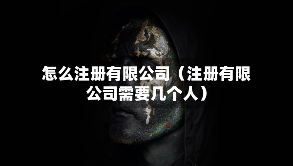 怎么注册有限公司（注册有限公司需要几个人）